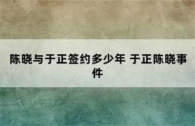 陈晓与于正签约多少年 于正陈晓事件